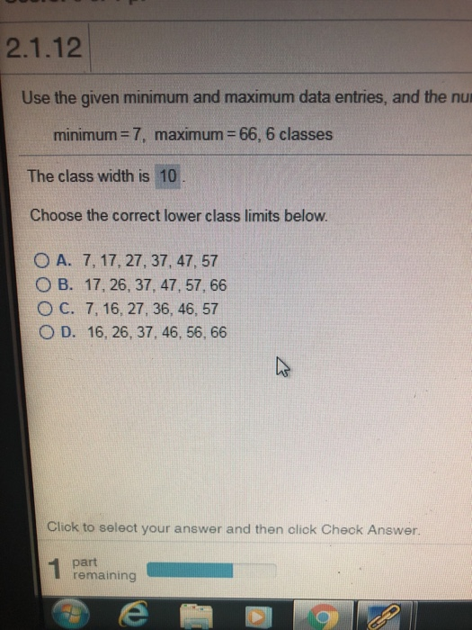 2.1.12 Use the given minimum and maximum data entries, and the nu minimum = 7, maximum = 66, 6 classes The class width is 10 Choose the correct lower class limits below. O A. 7, 17, 27, 37, 47, 57 O B. 17, 26, 37, 47, 57, 66 O C. 7,16, 27, 36, 46, 57 O D. 16, 26, 37, 46, 56, 66 Cliok to seleot your answer and then click Check Answer. part remaining