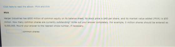 Click here to read the eBook: MVA and EVA MVA Harper Industries has $500 million of common equity on its balance sheet; its stock price is $40 per share; and its market value added (MVA) is $50 million. How many common shares are currently outstanding? Write out your answer completely. For example, 5 million shares should be entered as 5,000,000. Round your answer to the nearest whole number, if necessary. common shares