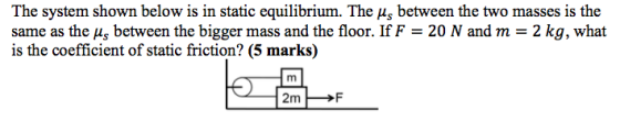 The system shown below is in static equilibrium. The us between the two masses is the same as the As between the bigger mass and the floor. If F = 20 N and m = 2 kg, what is the coefficient of static friction? (5 mark) 2mF
