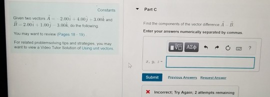 Part C Constants Given two vectors A- 2.00i+4.00j-3.00k and B-2.00i +1.00j 3.00k, do the following. You may want to review (Pages 18 -19) Far related prablemsoving ips and strategies, you may want to view a Video Tutor Solution of Using unit vectors. Find the components of the vector difference A B Enter your answers numerically separated by commas. Submit Incorrect: Try Again, 2 attempts remaining