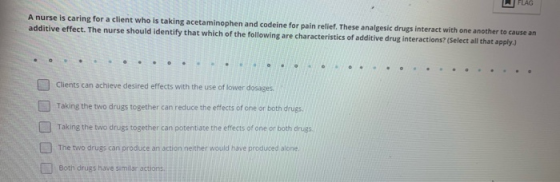 FLAG A nurse is caring for a client who is taking acetaminophen and codeine for pain relief. These analgesic drugs interact w