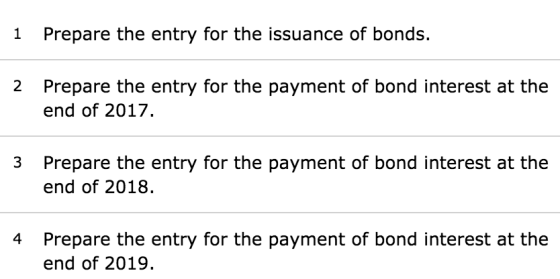1 Prepare the entry for the issuance of bonds. 2 Prepare the entry for the payment of bond interest at the end of 2017. 3 Pre