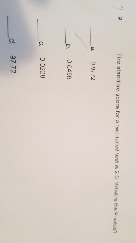 9 The standard score for a two-tailed test is 2.0. What is the P-value? a. 0.9772 b. 0.0456 C. 0.0228 d. 97.72