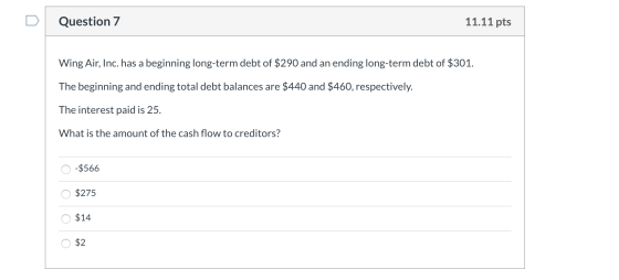 Question 7 11.11 pts Wing Air, Inc. has a beginning long-term debt of $290 and an ending long-term debt of $301. The beginnin