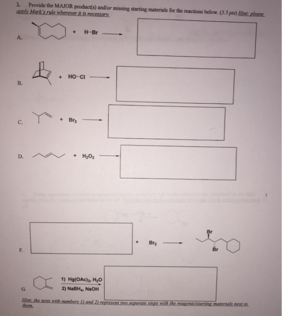 2. Provide the MAJOR product(s) and/or missing starting materials for the reactions below. (5.5 pts) Hint: please apply Marks rule wherever it is necessary + H-Br A. +HO-CI B. C. D. Br Br2- F. Br 1) Hg(OAc)a, H2O 2) NaBH4, NaOH G. Hint: th them, ls next to