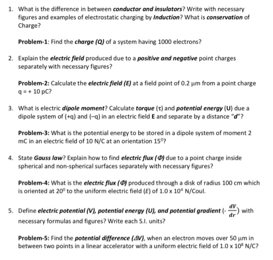 What is the difference in between conductor and insulators? Write with necessany figures and examples of electrostatic charging by Induction? What is conservation of Charge? 1. Problem-1: Find the charge (Q) of a system having 1000 electrons? Explain the electric field produced due to a positive and negative point charges separately with necessary figures? 2. Problem-2: Calculate the electricfield (E) at a field point of 0.2 μm from a point charge q 10 pC? 3. What is electric dipole moment? Calculate torque (t) and potential energy (U) due a dipole system of (+q) and (-q) in an electric field E and separate by a distance d? Problem-3: What is the potential energy to be stored in a dipole system of moment 2 mC in an electric field of 10 N/C at an orientation 15°: State Gauss law? Explain how to find electric flux (D) due to a point charge inside spherical and non-spherical surfaces separately with necessary figures? 4. Problem-4: What is the electric flux (D)produced through a disk of radius 100 cm which is oriented at 20° to the uniform electric field (E) of 1.0 x 104 N/Coul 5. Define electric potential (V), potential energy (U), and potential gradientth dV dr necessary formulas and figures? Write each S.I. units? Problem-5: Find the potential difference (AV), when an electron moves over 50 um in between two points in a linear accelerator with a uniform electric field of 1.0 x 108 N/C?