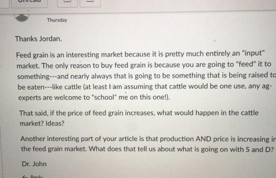 Thursday Thanks Jordan. Feed grain is an interesting market because it is pretty much entirely an input market. The only reason to buy feed grain is because you are going to feed it to something- -and nearly always that is going to be something that is being raised to be eaten--like cattle (at least I am assuming that cattle would be one use, any ag- experts are welcome to school me on this one!). That said, if the price of feed grain increases, what would happen in the cattle market? Ideas? Another interesting part of your article is that production AND price is increasing in the feed grain market. What does that tell us about what is going on with S and D? Dr. John