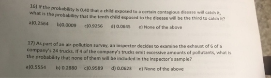 16) If the probability is 0.40 that a child exposed to a certain contagious disease will catch it, what is the probability that the tenth child exposed to the disease will be the third to catch it? a)o.2564 b)0.0009 c)0.9256 d) 0.0645 e) None of the above )As part of an air-pollution survey, an inspector decides to examine the exhaust of 6 of a companys 24 trucks. If 4 of the companys trucks emit excessive amounts of pollutants, what is the probability that none of them will be included in the inspectors sample? 17 a)o.5554 b) 0.2880 c)0.9589 d) 0.0623 e) None of the above