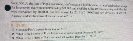 $400,000. At the time of Pops investment for inventories that were undervalued by $30,00 and a heilding with a lO-year remainingcful ie at was overvalued by S60.000. Son has income for 2016 of $100000 and pays dividends of $50.0) Assume undervalued inventories are sold in 2016 , Sonsavuets and lishilities were recrded at firvalues except REQUIRED 1. Compute Pops income from Son for 2016. 2. What is the balance of Pops Investmient in Son aco 3. What is Pops share of Sons recorded net assets at December 31. 2016? ust at December 11. 2016