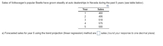 Sales of Volkswagens popular Beetle have grown steadily at auto dealerships in Nevada during the past 5 years (see table below). ar Sales 460 495 518 575 580 4 a) Forecasted sales for year 6 using the trend projection (linear regression) method are sales (round your response to one decimal place),