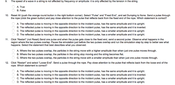 9. The speed of a wave in a string is not affected by frequency or amplitude: it is only affected by the tension in the string A. True B. False 10. Reset All (push the orange round button in the right bottom corner). Select Pulse and Fixed End, and set Dumping to None. Send a pulse through the rope (click the green button) and pay close attention to the pulse that reflects back from the fixed end of the rope. Which statement is correct? A. The reflected pulse is moving in the opposite direction to the incident pulse, has the same amplitude and it is upright. B. The reflected pulse is moving in the opposite direction to the incident pulse, has the same amplitude and it is inverted C. The reflected pulse is moving in the opposite direction to the incident pulse, has a smaller amplitude and it is upright. D. The reflected pulse is moving in the opposite direction to the incident pulse, has a smaller amplitude and it is upright. 11. Click Restart (not Reset) Send one pulse and when the pulse gets close to the fixed end, send a second pulse. Observe what happens in the region where the two pulses overlap. Pause the simulation just before the two pulses overlap and run the simulation step by step to better see what happens. Select the statement that best describes what you observed A. Where the two pulses overlap, the particles in the string move with a higher amplitude than when just one pulse moves through B. Where the two pulses overlap, the particles in the string stop moving and the string becomes flat C. Where the two pulses overlap, the particles in the string move with a smaller amplitude than when just one pulse moves through 12. Click Restart and select Loose End. Send a pulse through the rope. Pay close attention to the pulse that reflects back from the loose end of the rope. Which statement is correct? A. The reflected pulse is moving in the opposite direction to the incident pulse, has the same amplitude and it is upright. B. The reflected pulse is moving in the opposite direction to the incident pulse, has the same amplitude and it is inverted C. The reflected pulse is moving in the opposite direction to the incident pulse, has a smaller amplitude and it is upright. D. The reflected pulse is moving in the opposite direction to the incident pulse, has a smaller amplitude and it is upright.