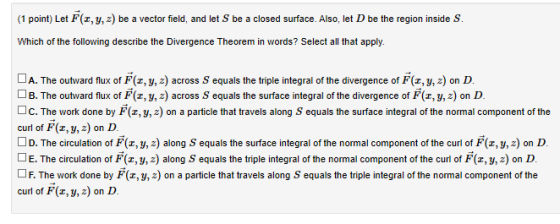 (1 point) Let F(2, y, z) be a vector field, and let S be a closed surface. Also, let D be the region inside S. Which of the f