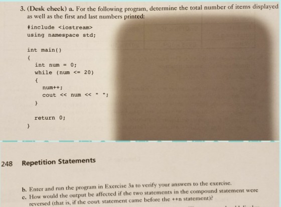3. (Desk check) a. For the following program, determine the total number of items displayed as well as the first and last numbers printed #include <iostream> using namespace std; int main( int num o; while (num <20) num++: cout <num < return 0; 248 Repetition Statements b. Enter and run the program in Exercise 3a to verify your answers to the exercise. c. How would the output be affected if the two statements in the compound statement were reversed (that is, if the cout statement came before the ++n statement)?