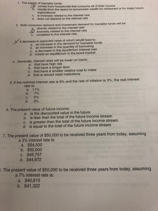 1. Th e supply of loanable funds: comes from households that consume all of their income results from the desire to accumulate wealth for retirement or for major future expenditures c. is inversely related to the interest rate d. does not depend on the interest rate 2. Both consumer demand and investment demand for loanable funds will be: directly related to the interest rate inversely related to the interest rate c. unrelated to the interest rate A decrease in expected rates of return would lead to: a. an increase in the demand for loanable funds b. c. d. an increase in the quantity of borrowing a decrease in the equilibrium interest rate create an equilibrium in the bond market 4. Generally, interest rates will be lower on loans: a. that have high risk b. that have a longer term c. that have a smaller relative cost to make d. that is issued retail institutions 5. If the nominal interest rate is 8% and the rate of inflation is 3%, the real interest rate is: a, 11% b.7% с. 5% d.3% 6. The present value of future income: a. is the discounted value in the future b. is less than the total of the future income stream c. is greater than the total of the future income stream d. is equal to the total of the future income stream 7. The present value of $50,000 to be received three years from today, assuming a 3% interest rate is: a. $54,500 b. $50,000 c. $45,757 d. $44,872 . The present value of $50,000 to be received three years from today, assuming a 7% interest rate is: a. $40,815 b. $41,322