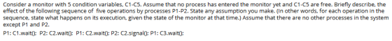 Consider a monitor with 5 condition variables, C1-C5. Assume that no process has entered the monitor yet and C1-C5 are free.