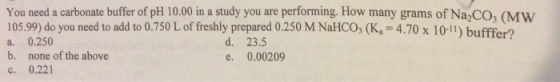 You need a carbonate buffer of pH 10.00 in a study you are performing. How many grams of Na2CO (MW 105.99) do you need to add to 0.750 L of freshly prepared 0.250 M NaHCO, (Ka 4.70 x 10-11) bufffer? a. 0.250 b. none of the above c. 0.221 4.70 x 10.11) buffer? d. 23.5 e. 0.00209