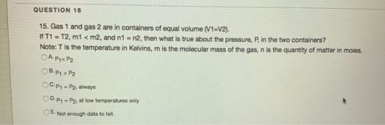 QUESTION 16 15. Gas 1 and gas 2 are in containers of equal volume (V1=V2). If T1 = T2, m1 < m2, and n1 = n2, then what is tru
