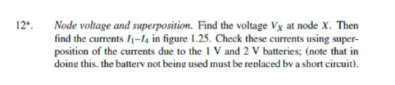 12 Node voltage and superposition. Find the voltage Vx at node X. Then find the currents 1-14 in figure 1.25. Check these currents using super position of the currents due to the 1 V and 2 V batteries; (note that in doing this. the batterv not being used must be replaced bv a short circuit)