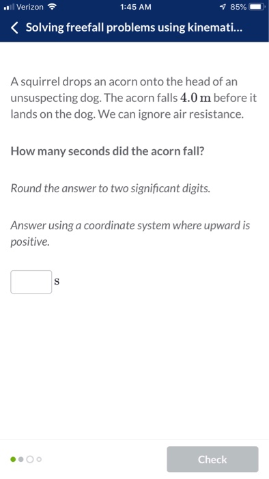 Verizon 1:45 AM K Solving freefall problems using kinemati... A squirrel drops an acorn onto the head of an unsuspecting dog. The acorn falls 4.0 m before it lands on the dog. We can ignore air resistance. How many seconds did the acorn fall? Round the answer to two significant digits Answer using a coordinate system where upward is positive. Check