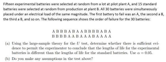 Fifteen experimental batteries were selected at random from a lot at pilot plant A, and 15 standard batteries were selected at random from production at plant B. All 30 batteries were simultaneously placed under an electrical load of the same magnitude. The first battery to fail was an A, the second a B, the third a B, and so on. The following sequence shows the order of failure for the 30 batteries A B B B ABAABBBBA BA BB BBAABAAABA A A A (a) Using the large-sample theory for the U test, determine whether there is sufficient evi- batteries is different than the lengths of life for the standard batteries. Use a 0.05 dence to permit the experimenter to conclude that the lengths of life for the experimental (b) Do you make any assumptions in the test above?