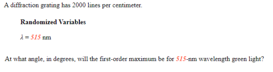 A diffraction grating has 2000 lines per centimeter. Randomized Variables i = 515 nm At what angle, in degrees, will the firs