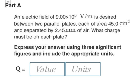 Part A An electric field of 9.00x105 V/m is desired between two parallel plates, each of area 45.0 cm and separated by 2.45mm
