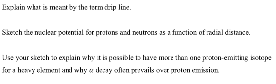 Explain what is meant by the term drip line. Sketch the nuclear potential for protons and neutrons as a function of radial distance Use your sketch to esplain why it is possible to have more than one proton-emitng sotope for a heavy element and why a decay often prevails over proton emission. g isotope