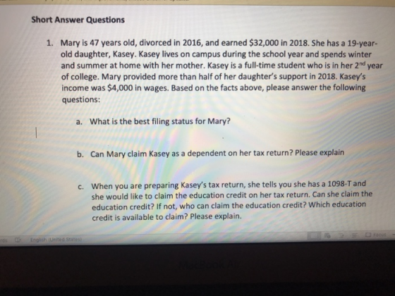 Short Answer Questions Mary is 47 years old, divorced in 2016, and earned $32,000 in 2018. She has a 19-year- old daughter, Kasey. Kasey lives on campus during the school year and spends winter and summer at home with her mother. Kasey is a full-time student who is in her 2nd year of college. Mary provided more than half of her daughters support in 2018. Kaseys income was $4,000 in wages. Based on the facts above, please answer the following questions 1. a. What is the best filing status for Mary? b. Can Mary claim Kasey as a dependent on her tax return? Please explain When you are preparing Kaseys tax return, she tells you she has a 1098-T and she would like to claim the education credit on her tax return. Can she claim the education credit? If not, who can claim the education credit? Which education credit is available to claim? Please explain. c. ds L English (United Statesi