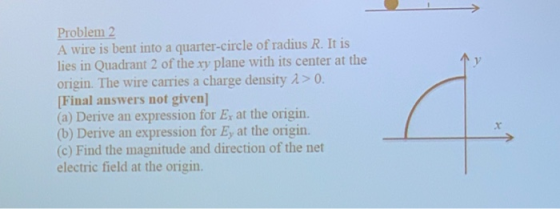 Problem 2 A wire is bent into a quarter-circle of radius R. It is lies in Quadrant 2 of the xy plane with its center at the origin. The wire carries a charge density λ > 0. Final answers not given] (a) Derive an expression for E at the origin. (b) Derive an expression for Ey at the origin. (c) Find the magnitude and direction of the net electric field at the origin. y