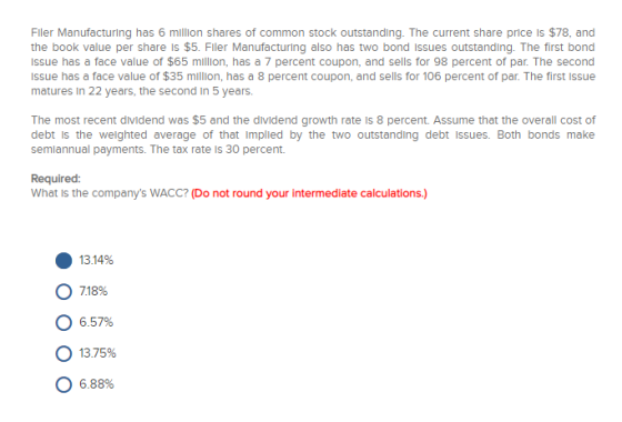 Fler Manufacturing has 6 million shares of common stock outstanding. The current share price is $78, and the book value per share is $5. Fller Manufacturing also has two bond issues outstanding. The first bond Issue has a face value of $65 million, has a 7 percent coupon, and sells for 98 percent of par. The second Issue has a face value of $35 million, has a 8 percent coupon, and sells for 106 percent of par. The first Issue matures in 22 years, the second in 5 yeers The most recent dividend was $5 and the dividend growth rate is 8 percent. Assume that the overall cost of debt is the weighted average of that Implied by the two outstanding debt Issues. Both bonds make semiannual payments. The tax rate Is 30 percent. Required: What is the companys WACC? (Do not round your intermediate calculations.) 13.14% o 18% o 6.57% О 13.75% 0 6.88%