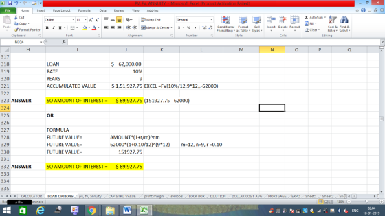 Home nert Page Layout Formulas Data Review View dd-Ins s Cut aCopy E AutoSum ー E ゴWrap Text в 1 프 . Ej-., Δ. : rーー 逻锂函Merge & Center. $, % , 弼,8 Conditional Format eCell Insert Delete Format Paste Sort &Find & 2 ClearFe Select Edting Format Painter Formatting, as Table w styles. ▼ ㆆ ▼ Clipboard Alignment Number Cells N324 317 318 319 320 321 322 323 ANSWER 324 325 326 327 328 329 330 331 332 ANSWER SO AMOUNT OF INTEREST$89,927.75 LOAN RATE YEARS ACCUMULATED VALUE S 62,000.00 10% 9 $1,51,927.75 EXCEL-FV(10%/12,9*12,-62000) SO AMOUNT OF INTEREST-$89,927.75 (151927.75- 62000) OR FORMULA FUTURE VALUE- FUTURE VALUE FUTURE VALUE- AMOUNT (1+r/m)Anm 62000 (1+0.10/12)A9*12) m-12, n-9, r -0.10 51927.75 334 335 CALCULATOR | LOAN OPTIONS fv. ann CAP STRU VALUE BOX DILUTION DOLLAR COST AVGMORTGAGE EXPO Sheeti Sheet2 ShelI 10-01-2019