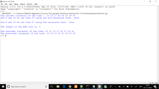 Python 3.6.5 Shell File Edit Shell Debug Options Window Help Python 3.6.5 (v3.6.5:559c0932b4, Mar 28 2018, 16:07:46) [MSC v.1900 32 bit (Intel)] on win32 Type copyright, credits or license)for more information. RESTART: C:/Users/PRADY/AppData/Local/Programs/Python/Python36-32/binarySearchTree.py The inorder traversal of the tree12 15 17 20 25 27 29 50 Lets see if we can find 27 using the non-recursive find: True Lets see if we can find 27 using the recursive find: True The length of the BST tree is 8 The preorder traversal of the tree: 25 12 15 17 20 27 29 50 The postorder traversal of the tree: 12 15 17 20 27 29 50 25 Ln: 14 Col: 4 Type here to search 01-11-2018 15