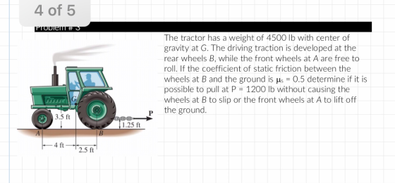 4 of 5 The tractor has a weight of 4500 lb with center of gravity at G. The driving traction is developed at the rear wheels B, while the front wheels at A are free to roll. If the coefficient of static friction between the wheels at B and the ground is us-0.5 determine if it is possible to pull at P 1200 lb without causing the wheels at B to slip or the front wheels at A to lift off p the ground. 3.5 ft 1.25 ft 4 ft 2.5 ft