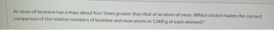 An atom of bromine has a mass about four times greater than that of an atom of neon. Which choice makes the correct compariso