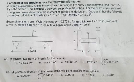 For the next two problems use the following information: A simply supported Douglas fir wood beam is designed to carry a concentrated load P of 1250 lbr in the center. The distance L between supports is 96 inches. For the beam cross sectional area given below, determine the moment of inertia and deflection. Douglas fir has the following properties: Modulus of Elasticity 1.76 x 100 psi, Density 34 lbm/ff3 Beam dimensions are: Web thickness tw 0.875 in, flange thickness t 1.25 in., web width w 5 in., flange height h 7.50 in, total beam length L total 120 in. tw 17) L total 48. (4 points) Moment of inertia for the beam is: a. 194.66 int b. 142.51 in c. 106.88 in d. 97.33 in 88.18 in 49. (4 points) Deflection of the beam at the mid-point (center) of the span is: a. 0.090 in (b )0.148 in 0.290 in d. 0.179 in e. 0.38 in