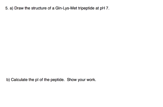 5. a) Draw the structure of a Gln-Lys-Met tripeptide at pH 7 b) Calculate the pl of the peptide. Show your work.