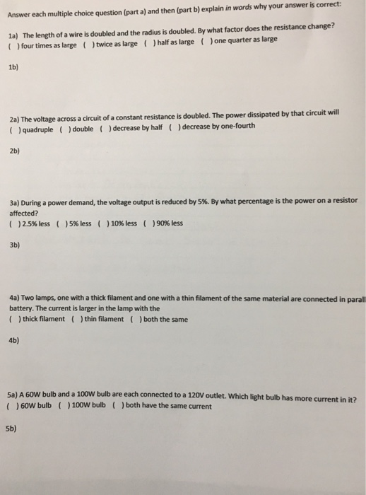 Answer each multiple choice question (part a) and then (part b) explain in words why your answer is correct The length of a wire is doubled and the radius is doubled. By what factor does the resistance change? ) four times as large ()twice as large ()half as large (Jone quarter as large 1a) 1b) 2) The voage acrossa cirut ofa constant resistance is doubled. The power dissiated y that circuit will quadruple)double )decrease by half ()decrease by one-fourth 2b) a) During a power demand, the voltage output is reduced by 5%. By what percentage is the power on a resistor affected? ( )2.5% less ( )5% less ( )10% less ( )90% less 3b) 4a) Two lamps, one with a thick filament and one with a thin filament of the same material are connected in parall battery. The current is larger in the lamp with the thick filamentthin filament ()both the same 4b) 5a) A 60W bulb and a 100W bulb are each connected to a 120V outlet. Which light bulb has more current in it? )60W bulb 100W bulb ()both have the same current 5b)