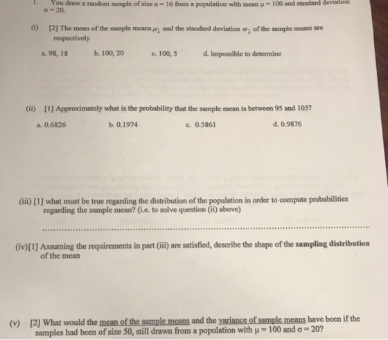 1 You draw a random sample ofsizen=16 from a population with mean μ 100 and standard deviation ơ 20. [2] The mean of the sample means: and the standard deviation ơi of the sample means are respectively a. 98, 18 b. 100, 20 c. 100,5 d. impossible to determine (ii) [1] Approximately what is the probability that the sample mean is between 95 and 105? a. 0.6826 b. 0.1974 c. 0.5861 d. 0.9876 (ii) [1] what must be true regarding the distribution of the population in order to compute probabilities regarding the sample mean? (i.e. to solve question (ii) above) (iv)[I] Assuming the requirements in part (ii) are satisfied, describe the shape of the sampling distribution of the mean (v) [2] What would the mean of the sample means and the variance of sample means have been if the samples had been of size 50, still drawn from a population with μ-100 and σ-20?