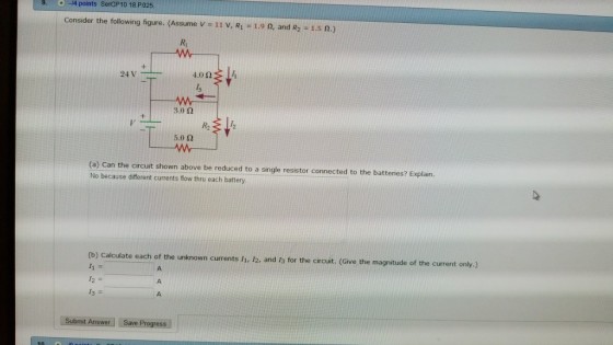 9. 14 points SerCP10 18 PO025 Consider the following figure. (Assume V-11 V, R1 = 1.9 n, and R2-1.5 Ω.) Ri 车↓ 3.0 Ω 丯↓ R2 5.0 Ω (a) Can the circuit shown above be reduced to a single resistor connected to the batteries? Explain. No because different currents flow thru each battery (b) Calculate each of the unknown currents Ii. 12, and Ja for the circuit. (Give the magnitude of b 12, and Is for the circuit. (Give the magnitude of the current only.) Submit Answer」:-Save Progress |
