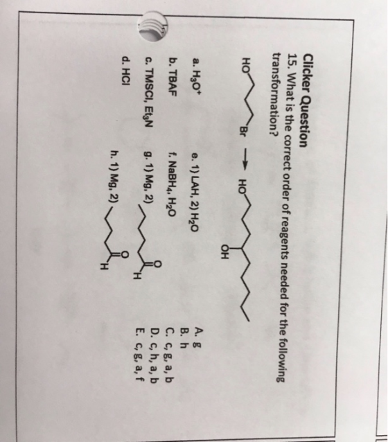 Clicker Question 15. What is the correct order of reagents needed for the following transformation? A. g B. h C. c, g, a, b D. c, h, a, b E. c, g, a, f a. H30* e. 1) LAH, 2) H20 b. TBAF f. NaBH4, H20 d. HCI h. 1) Mg, 2)