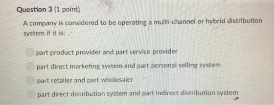 Question 3 (1 point) A company is considered to be operating a multi-channel or hybrid distribution system if it is: part product provider and part service provider part direct marketing system and part personal selling system part retailer and part wholesaler part direct distribution system and part indirect distribution system