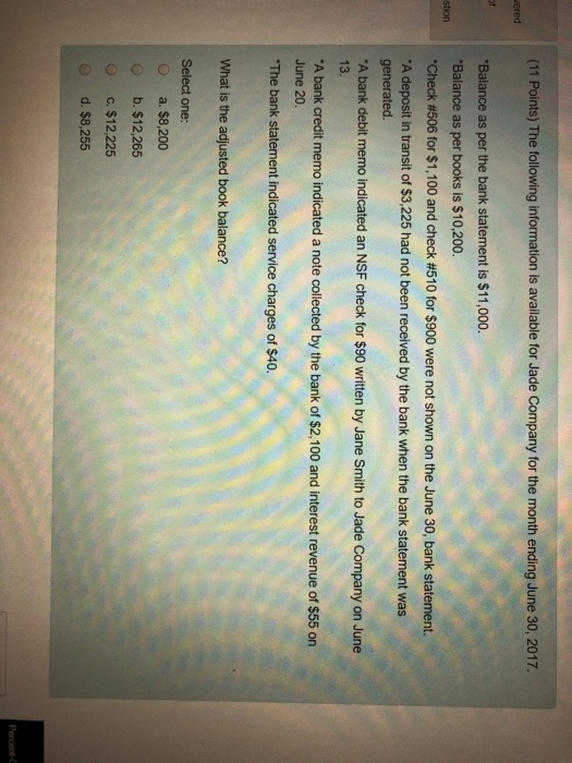 (11 Points) The following information is available for Jade Company for the month ending June 30, 2017. ered Balance as per the bank statement is $11,000. Balance as per books is $10,200. Check #506 for $1,100 and check #510 for $900 were not shown on the June 30, bank statement. A deposit in transit of $3,225 had not been received by the bank when the bank statement was generated A bank debit memo indicated an NSF check for $90 written by Jane Smith to Jade Company on June stioncheck 13. A bank credit memo indicated a note collected by the bank of $2,100 and interest revenue of $55 on June 20. The bank statement indicated service charges of $40. What is the adjusted book balance? Select one: O a. $8,200 o b. $12,265 O c. $12,225 d. $8,255