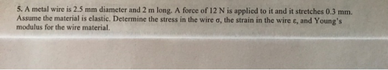 5. A metal wire is 2.5 mm diameter and 2 m long. A force of 12 N is applied to it and it stretches 0.3 mm. Assume the material is elastic. Determine the stress in the wire σ, the strain in the wire ε, and Youngs modulus for the wire material.