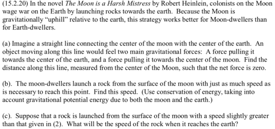 (15.2.20) In the novel The Moon is a Harsh Mistress by Robert Heinlein, colonists on the Moon wage war on the Earth by launching rocks towards the earth. Because the Moon is gravitationally uphill relative to the earth, this strategy works better for Moon-dwellers than for Earth-dwellers. (a) Imagine a straight line connecting the center of the moon with the center of the earth. An object moving along this line would feel two main gravitational forces: A force pulling it towards the center of the earth, and a force pulling it towards the center of the moon. Find the distance along this line, measured from the center of the Moon, such that the net force is zero. (b). The moon-dwellers launch a rock from the surface of the moon with just as much speed as is necessary to reach this point. Find this speed. (Use conservation of energy, taking into account gravitational potential energy due to both the moon and the earth.) (c). Suppose that a rock is launched from the surface of the moon with a speed slightly greater than that given in (2). What will be the speed of the rock when it reaches the earth?