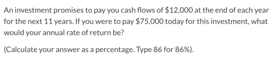 An investment promises to pay you cash flows of $12,000 at the end of each year for the next 11 years. If you were to pay $75