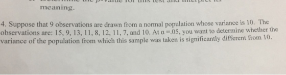 meaning 4. Suppose that 9 observations are drawn from a normal population whose variance is 10. The observations are: 15, 9, 13, 11, 8, 12, 11, 7, and 10. At a-05, you want to determine whether the variance of the population from which this sample was taken is significantly different from 10.