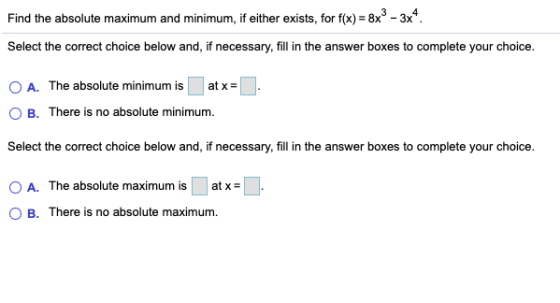 Find the absolute maximum and minimum, if either exists, for f(x) = 8x3 - 3x4. Select the correct choice below and, if necess