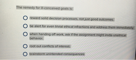 The remedy for ili- conceived goals is reward solíid decision processes not just good outcomes. O be alert for even trivial ethical intractions and adfress them immediately O when handing off work, ask if the assignment might invite unethical behavior. O root out conflicts of interest. brainstorm unintended consequences.