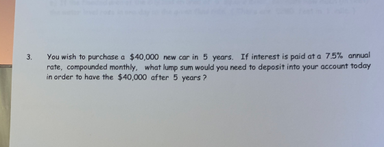 3. You wish to purchase a $40,000 new car in 5 years. If interest is paid at a 7.5% annual rate, compounded monthly, what lum