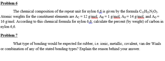 Problem 6 The chemical composition of the repeat unit for nylon 6.6 is given by the formula CH2N02 Atomic weights for the constituent elements are Ac-12 gmol. AH-1 g/mol. AN-14 gmol, and Ao- 16 gmol. According to this chemical formula for nylon 6 calculate the percent (by weight) of carbon in nylon 6,6. Problem 7 What type of bonding would be expected for rubber, i.e. ionic, metallic, covalent, van der Waals or combination of any of the stated bonding types? Explain the reason behind your answer.